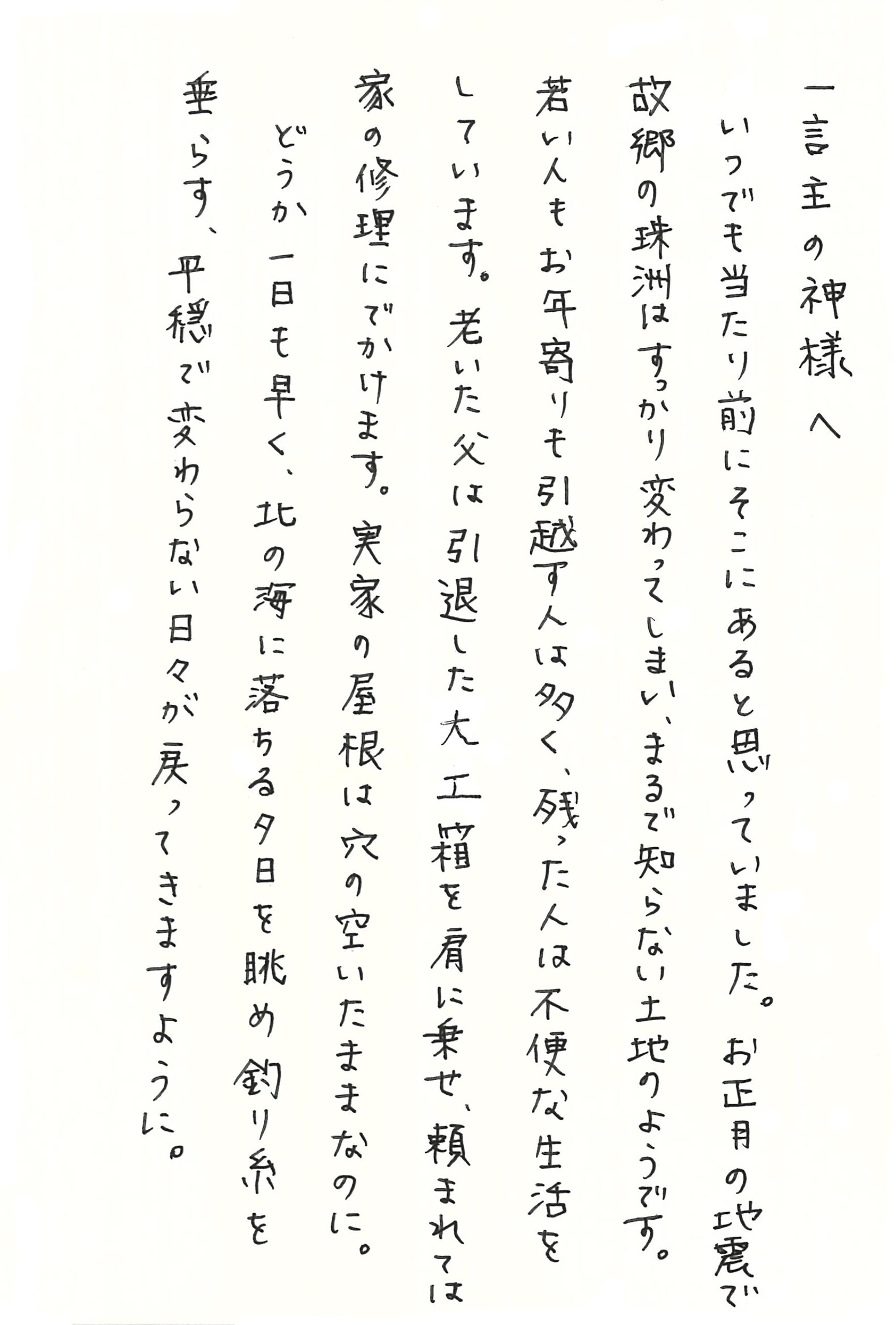 一言主の神様へ いつでも当たり前にそこにあると思っていました。 お正月の地震で故郷の珠洲はすっかり変わってしまい、まるで知らない土地のようです。 若い人もお年寄りも引越す人は多く、残った人は不便な生活をしています。 老いた父は引退した大工箱を肩に乗せ、頼まれては家の修理にでかけます。 実家の屋根は穴の空いたままなのに。 どうか一日も早く、北の海に落ちる夕日を眺め釣り糸を垂らす、平穏で変わらない日々が戻ってきますように。