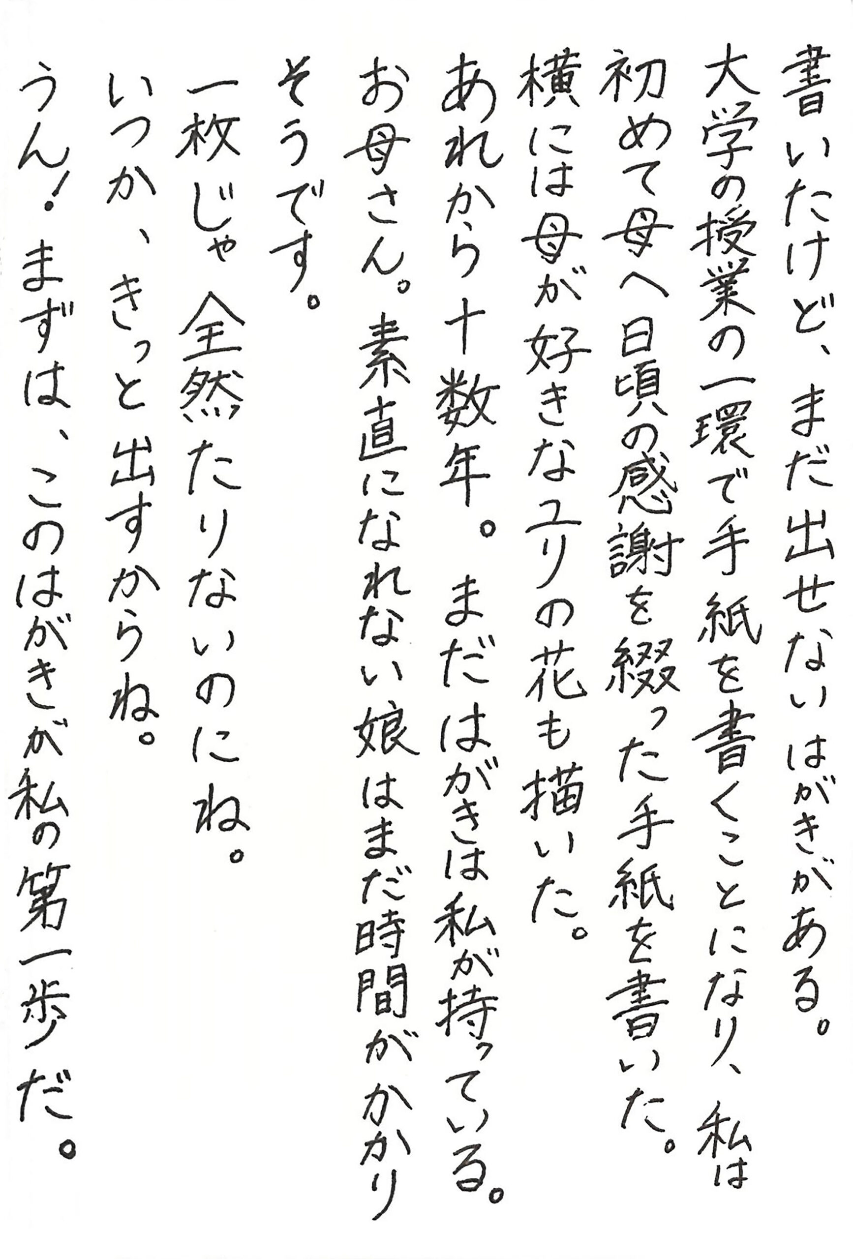 書いたけど、まだ出せないはがきがある。 大学の授業の一環で手紙を書くことになり、私は初めて母へ日頃の感謝を綴った手紙を書いた。 横には母が好きなユリの花も描いた。 あれから十数年。まだはがきは私が持っている。 お母さん。 素直になれない娘はまだ時間がかかりそうです。 一枚じゃ全然たりないのにね。 いつか、きっと出すからね。 うん！ まずは、このはがきが私の第一歩だ。