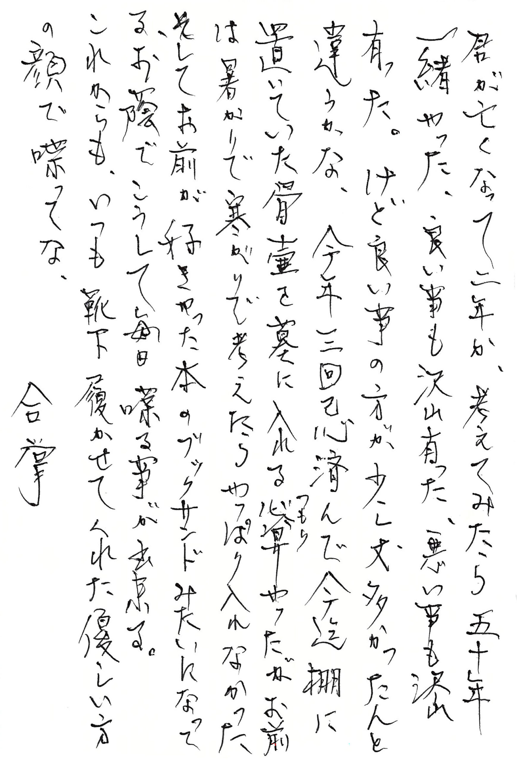 君が亡くなって二年か、 考えてみたら五十年一緒やった、 良い事も沢山有った、悪い事も沢山有った。 けど良い事の方が少し丈多かったんと違うかな。 今年三回忌済んで今迄棚に置いていた骨壺を墓に入れる心算（つもり）やったが お前は暑がりで寒がりで考えたらやっぱり入れなかった そしてお前が好きやった本のブックサンドみたいになってる。 お蔭でこうして毎日 喋る事が出来る。 これからも、いつも靴下履かせてくれた優しい方の顔で喋ってな。　 　　　　合掌