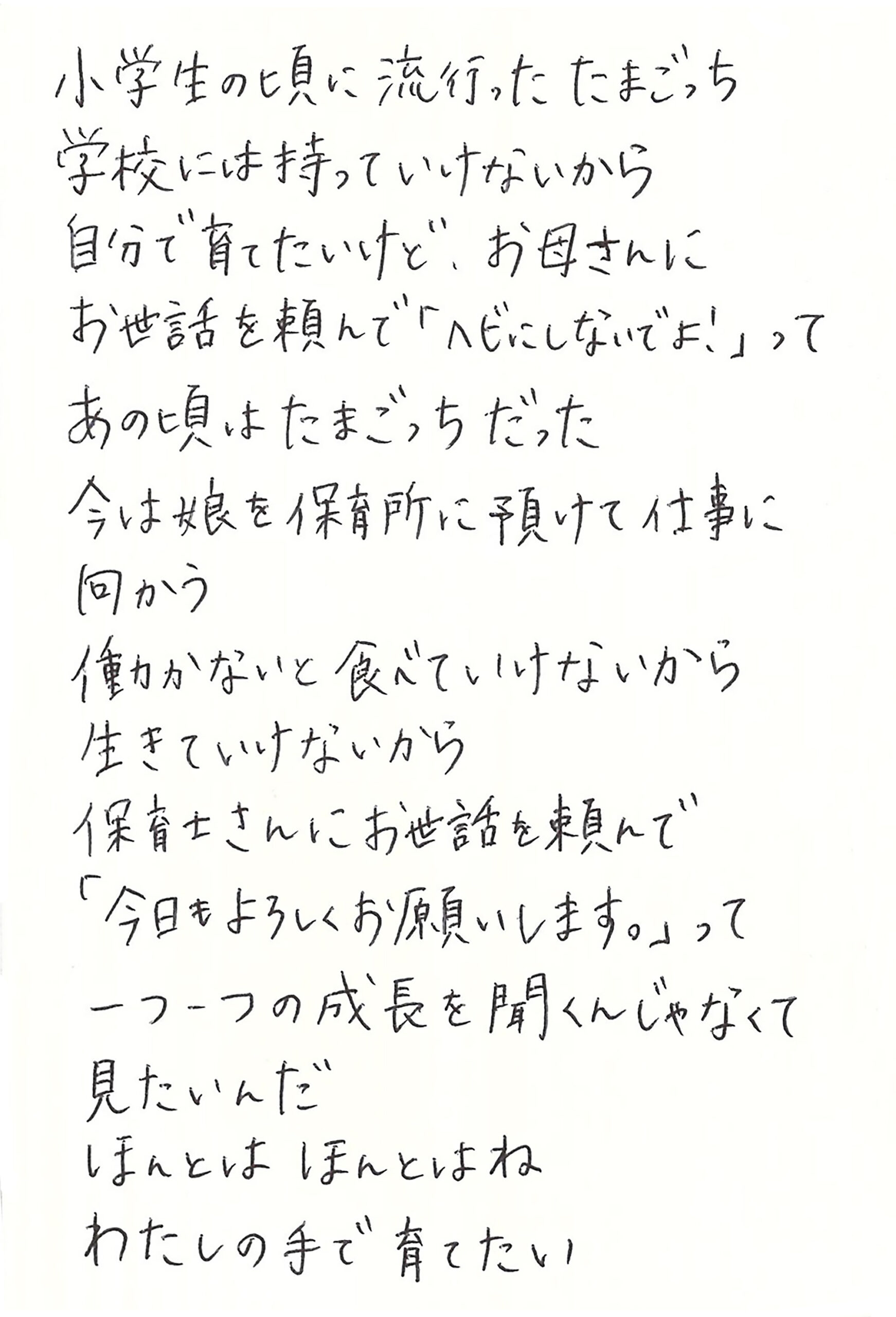 小学生の頃に流行ったたまごっち 学校には持っていけないから　 自分で育てたいけど、お母さんにお世話を頼んで「ヘビにしないでよ！」って あの頃はたまごっちだった 今は娘を保育所に預けて仕事に向かう 働かないと食べていけないから　 生きていけないから 保育士さんにお世話を頼んで 「今日もよろしくお願いします。」って 一つ一つの成長を聞くんじゃなくて見たいんだ ほんとは ほんとはね　 わたしの手で育てたい