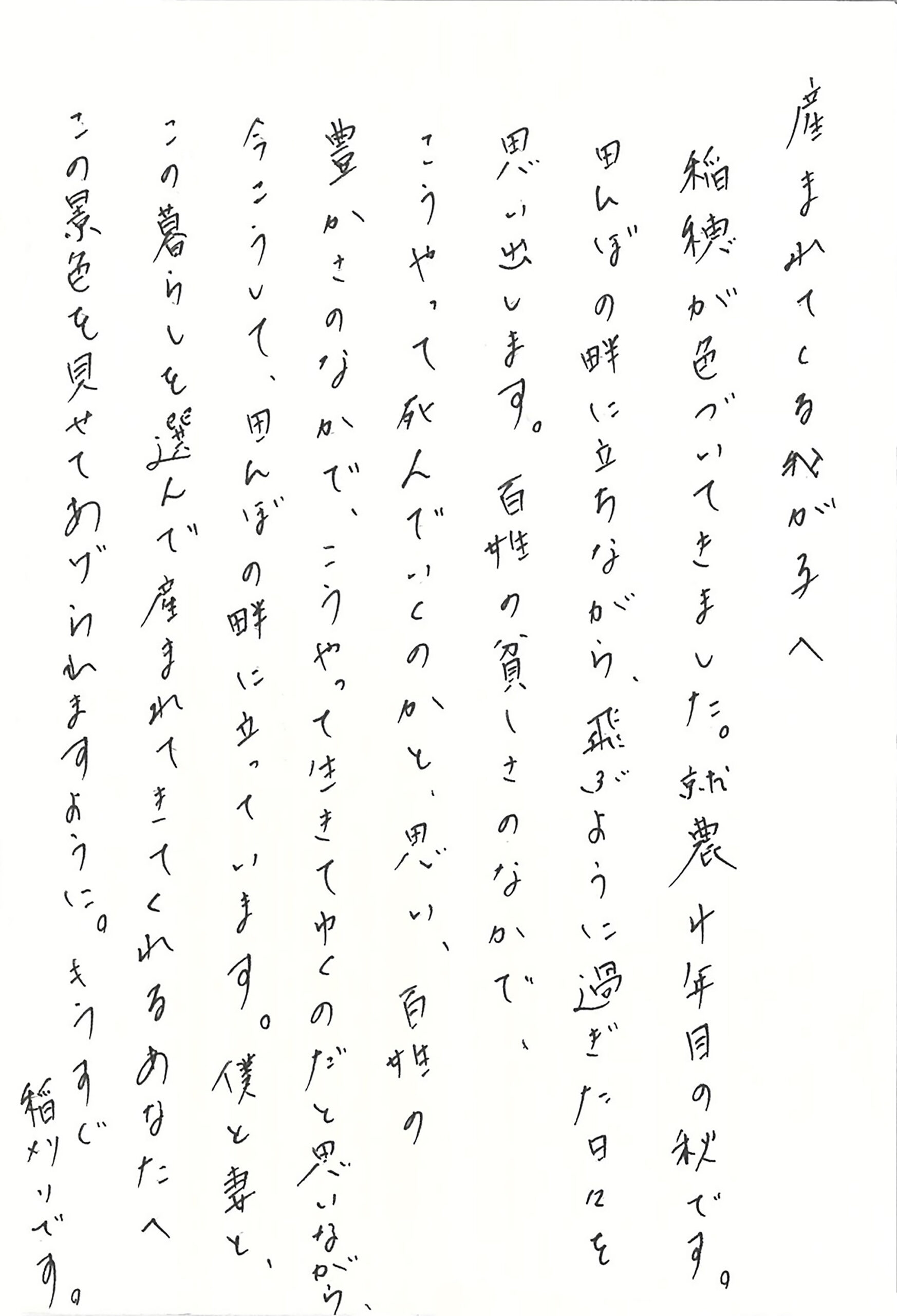 産まれてくる我が子へ 稲穂が色づいてきました。 就農4年目の秋です。 田んぼの畔に立ちながら、飛ぶように過ぎた日々を思い出します。 百姓の貧しさのなかで、こうやって死んでいくのかと、思い、百姓の豊かさのなかで、こうやって生きてゆくのだと思いながら、今こうして、田んぼの畔に立っています。 僕と妻と、この暮らしを選んで産まれてきてくれるあなたへ この景色を見せてあげられますように。 もうすぐ稲刈りです。