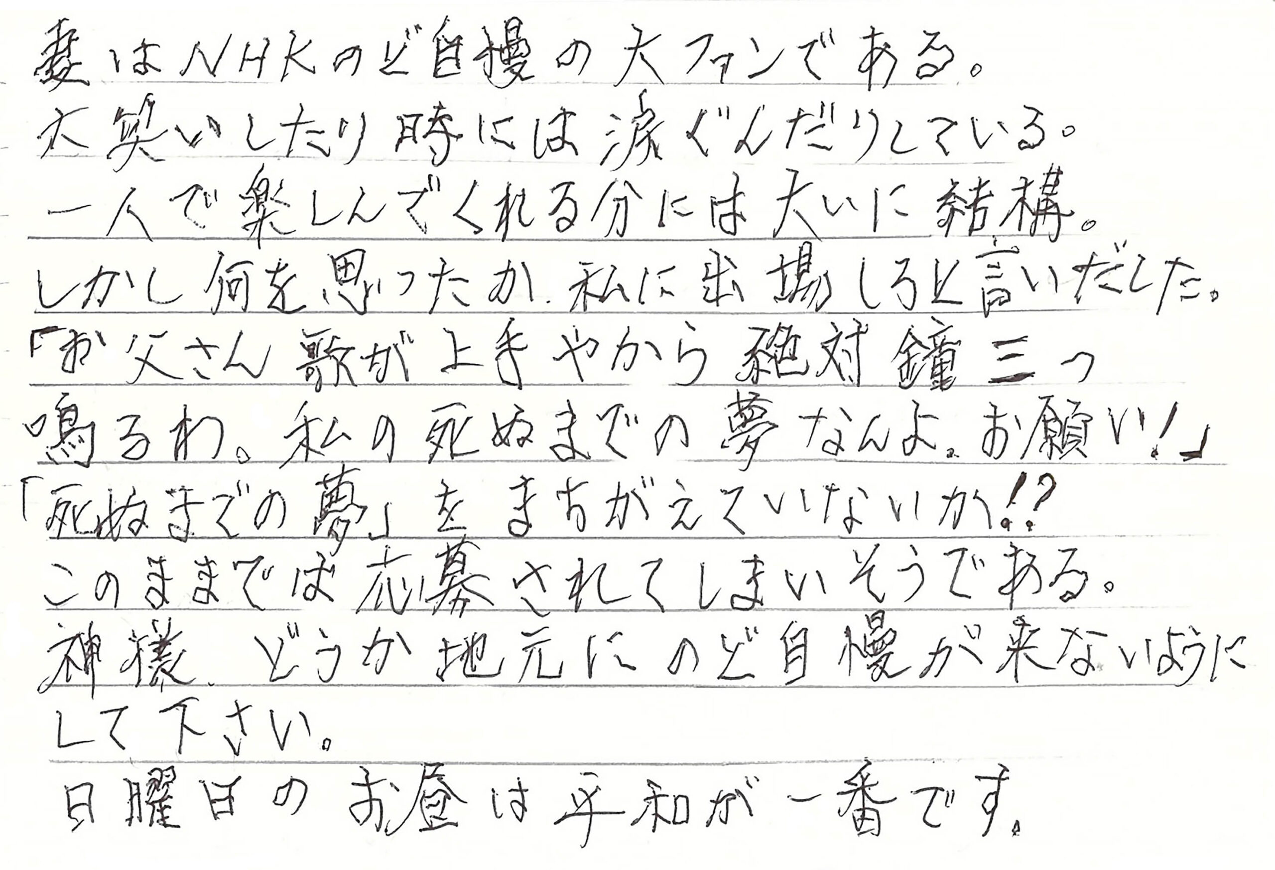 妻はNHKのど自慢の大ファンである。 大笑いしたり時には涙ぐんだりしている。 一人で楽しんでくれる分には大いに結構。 しかし何を思ったか、私に出場しろと言いだした。 「お父さん歌が上手やから絶対鐘三つ鳴るわ。私の死ぬまでの夢なんよ。お願い！」 「死ぬまでの夢」をまちがえていないか！？ このままでは応募されてしまいそうである。 神様　どうか地元にのど自慢が来ないようにして下さい。 日曜日のお昼は平和が一番です。