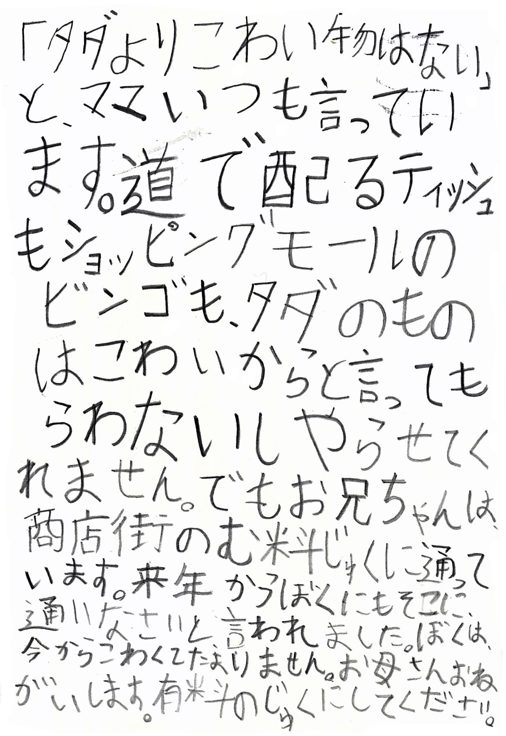 「タダよりこわい物はない」 と、ママいつも言っています。 道で配るティッシュもショッピングモールのビンゴも、タダのものはこわいからと言ってもらわないしやらせてくれません。 でもお兄ちゃんは、商店街のむ料じゅくに通っています。 来年からぼくにもそこに、通いなさいと、言われました。 ぼくは、今からこわくてたまりません。 お母さんおねがいします。 有料のじゅくにしてください。